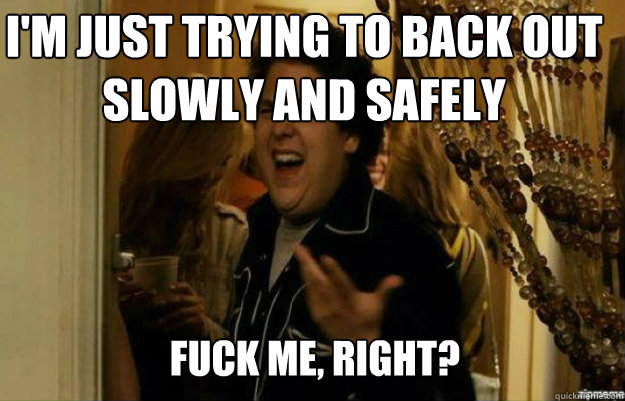 I'm just trying to back out slowly and safely FUCK ME, RIGHT?  fuck me right