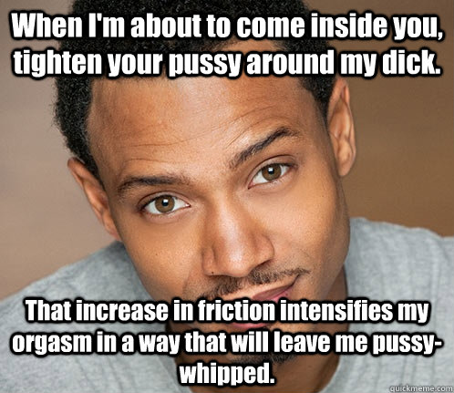 When I'm about to come inside you, tighten your pussy around my dick. That increase in friction intensifies my orgasm in a way that will leave me pussy-whipped.  
