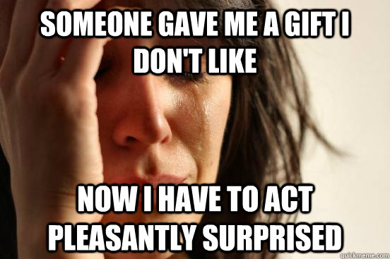 Someone gave me a gift I don't like Now I have to act pleasantly surprised  First World Problems