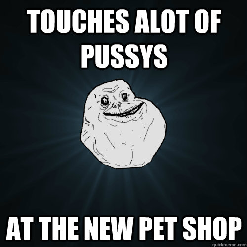 touches alot of pussys  at the new pet shop  Forever Alone