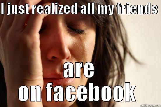 I JUST REALIZED ALL MY FRIENDS  ARE ON FACEBOOK  First World Problems