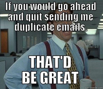 If you could quit sending me duplicate emails - IF YOU WOULD GO AHEAD AND QUIT SENDING ME DUPLICATE EMAILS. THAT'D BE GREAT Bill Lumbergh