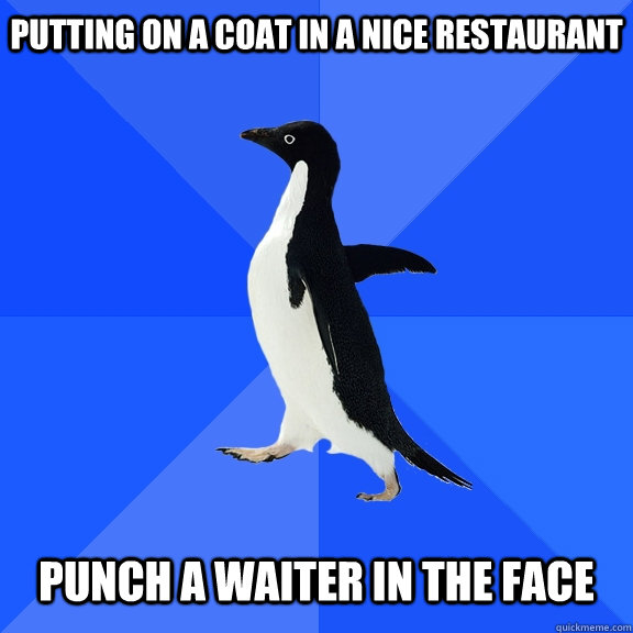 Putting on a coat in a nice restaurant    Punch a waiter in the face - Putting on a coat in a nice restaurant    Punch a waiter in the face  Socially Awkward Penguin