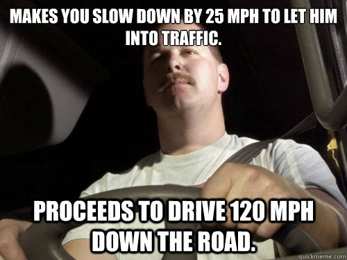 Makes you slow down by 25 MPH to let him into traffic. Proceeds to drive 120 MPH down the road.  Road Rage Ron