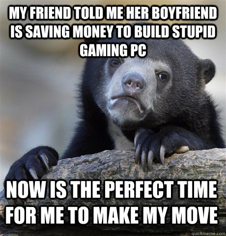 my friend told me her boyfriend is saving money to build stupid gaming PC now is the perfect time for me to make my move  Confession Bear