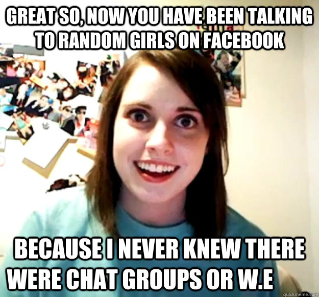great so, now you have been talking to random girls on facebook because i never knew there were chat groups or w.e	  Overly Attached Girlfriend