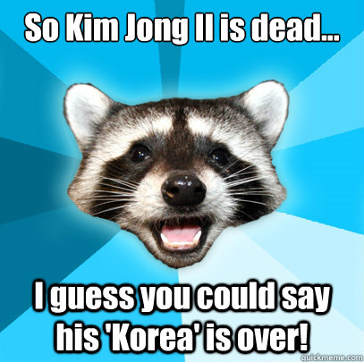 So Kim Jong Il is dead... I guess you could say his 'Korea' is over!  Lame Pun Coon