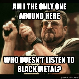 Am i the only one around here Who doesn't listen to black metal? - Am i the only one around here Who doesn't listen to black metal?  Misc