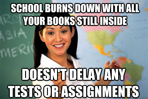 School burns down with all your books still inside DOesn't delay any tests or assignments  Unhelpful High School Teacher