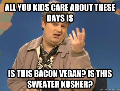 All you kids care about these days is Is this bacon vegan? Is this sweater kosher?  