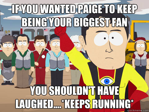 If you wanted paige to keep being your biggest fan you shouldn't have laughed....*keeps running*  Captain Hindsight