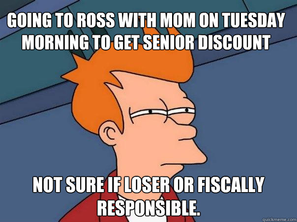 going to ross with mom on tuesday morning to get senior discount not sure if loser or fiscally responsible.  - going to ross with mom on tuesday morning to get senior discount not sure if loser or fiscally responsible.   Futurama Fry