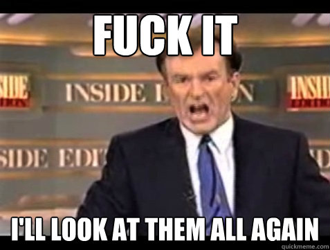 FUCK IT I'll look at them all again  Angry Bill