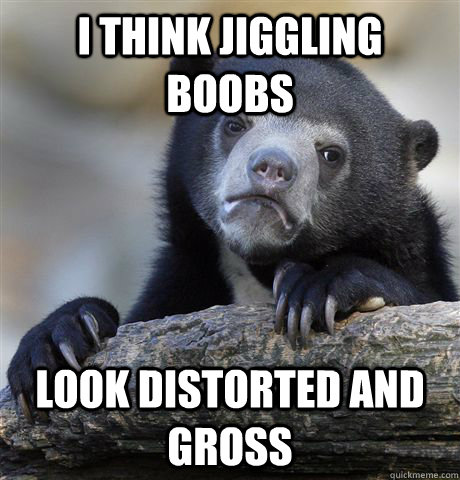 I think jiggling boobs look distorted and gross  Confession Bear