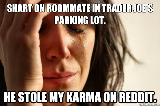 Shart on roommate in Trader Joe's parking lot. He stole my karma on reddit.  First World Problems