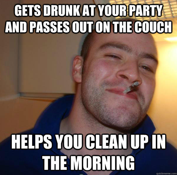 gets drunk at your party and passes out on the couch helps you clean up in the morning - gets drunk at your party and passes out on the couch helps you clean up in the morning  Good Guy Greg 