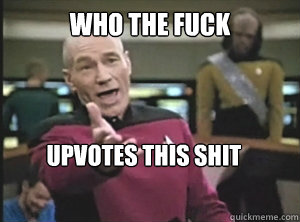 who the fuck upvotes this shit  Annoyed Picard