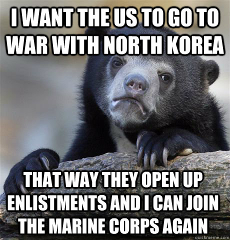 I want the Us to go to war with North Korea That way they open up enlistments and I can join the marine corps again  Confession Bear