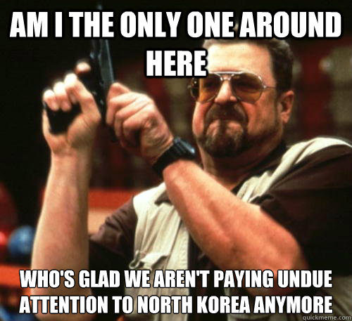 Am i the only one around here Who's glad we aren't paying undue attention to north Korea anymore  Am I The Only One Around Here
