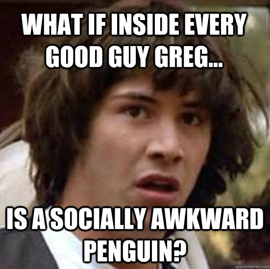 What if inside every good guy greg... is a socially awkward penguin?  conspiracy keanu