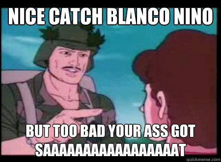 nice catch blanco nino 
 but too bad your ass got saaaaaaaaaaaaaaaaat - nice catch blanco nino 
 but too bad your ass got saaaaaaaaaaaaaaaaat  Blanco nino
