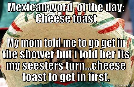 MEXICAN WORD  OF THE DAY: CHEESE TOAST MY MOM TOLD ME TO GO GET IN THE SHOWER BUT I TOLD HER ITS MY SEESTERS TURN...CHEESE TOAST TO GET IN FIRST. Merry mexican