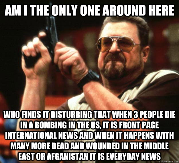 am I the only one around here Who finds it disturbing that when 3 people die in a bombing in the US, it is front page international news and when it happens with many more dead and wounded in the middle east or afganistan it is everyday news  Angry Walter