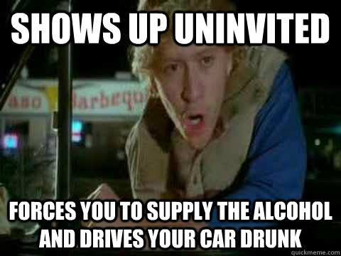 Shows Up Uninvited Forces you to supply the alcohol and drives your car drunk - Shows Up Uninvited Forces you to supply the alcohol and drives your car drunk  Misc