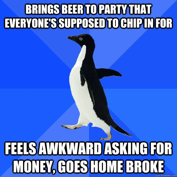 Brings beer to party that everyone's supposed to chip in for feels awkward asking for money, goes home broke  Socially Awkward Penguin