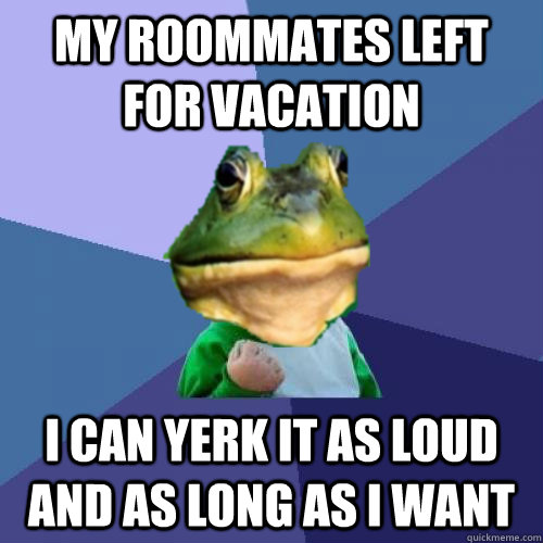 My roommates left for vacation i can yerk it as loud and as long as i want  