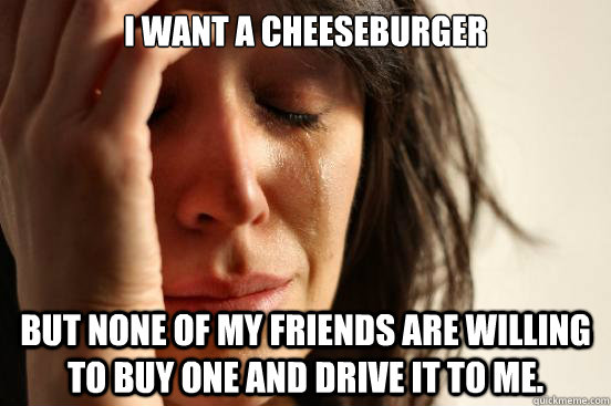 I want a cheeseburger but none of my friends are willing to buy one and drive it to me.   First World Problems