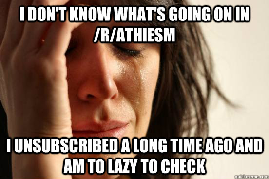 I don't know what's going on in /r/athiesm I unsubscribed a long time ago and am to lazy to check  First World Problems