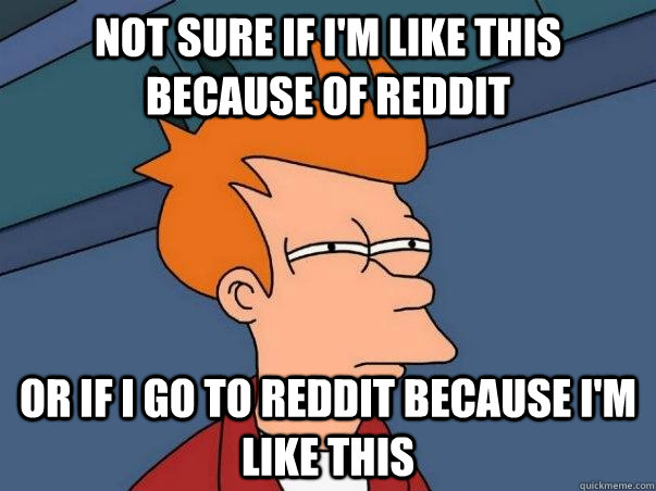 Not sure if I'm like this because of reddit or if I go to reddit because I'm like this  Not sure Fry