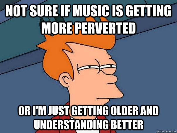 Not sure if music is getting  more perverted  Or i'm just getting older and understanding better  Futurama Fry