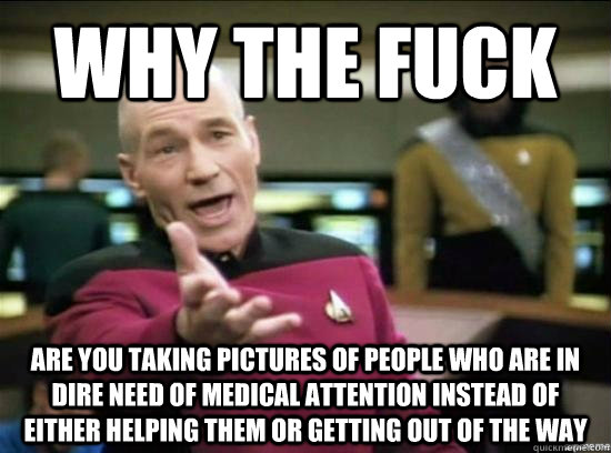 Why the fuck are you taking pictures of people who are in dire need of medical attention instead of either helping them or getting out of the way  Annoyed Picard HD