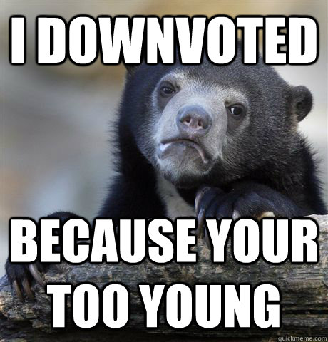 i downvoted  because your too young  Confession Bear