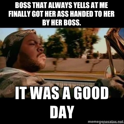 Boss that always yells at me 
finally got her ass handed to her
by her boss.  ICECUBE