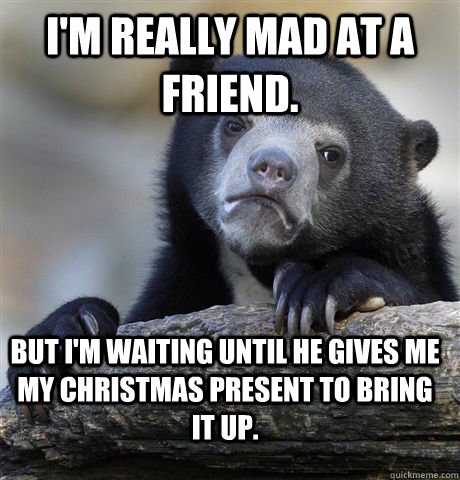 I'm really mad at a friend. But I'm waiting until he gives me my Christmas present to bring it up.  Confession Bear
