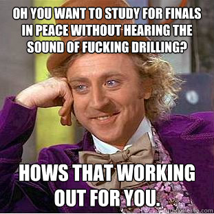 oh you want to study for finals in peace without hearing the sound of fucking drilling? hows that working out for you.  Condescending Wonka