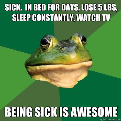 sick.  in bed for days, lose 5 lbs, sleep constantly, watch tv being sick is awesome - sick.  in bed for days, lose 5 lbs, sleep constantly, watch tv being sick is awesome  Foul Bachelor Frog