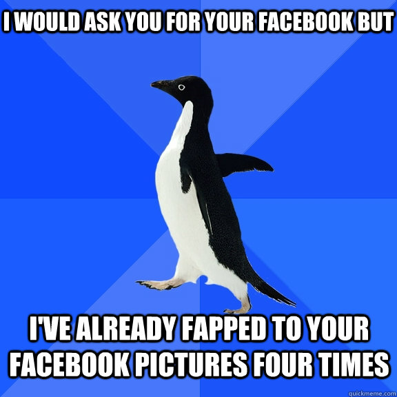 I would ask you for your facebook but I've already fapped to your facebook pictures four times  Socially Awkward Penguin