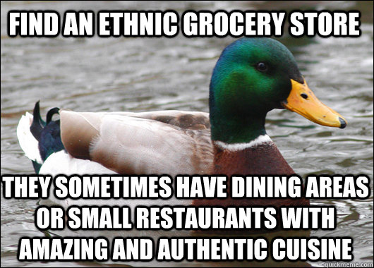 Find an ethnic grocery store They sometimes have dining areas or small restaurants with amazing and authentic cuisine  Actual Advice Mallard