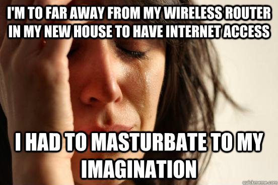 I'm to far away from my wireless router in my new house to have internet access I had to masturbate to my imagination  First World Problems
