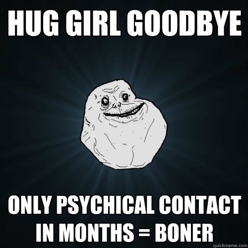 Hug Girl goodbye  Only psychical contact in months = Boner  Forever Alone