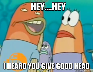 hey....hey I heard you give good head - hey....hey I heard you give good head  Spongebob that good good