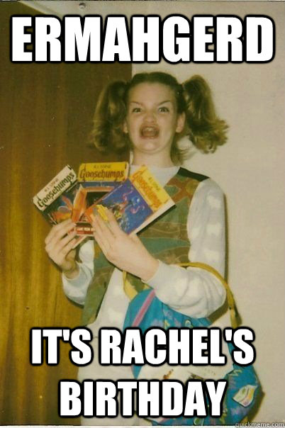 ERMAHGERD it's rachel's birthday  ERMAHGERD CERDPREH