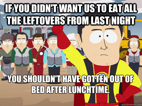 If you didn't want us to eat all the leftovers from last night you shouldn't have gotten out of bed after lunchtime.  Captain Hindsight