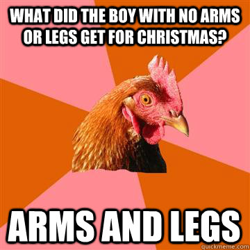 What did the boy with no arms or legs get for Christmas? arms and legs  Anti-Joke Chicken