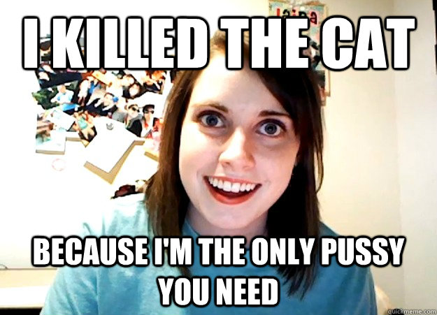 I Killed the cat because i'm the only pussy you need  Overly Attached Girlfriend