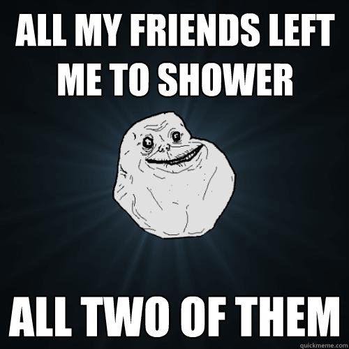 all my friends left me to shower all two of them  Forever Alone